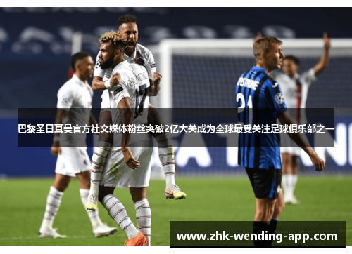 巴黎圣日耳曼官方社交媒体粉丝突破2亿大关成为全球最受关注足球俱乐部之一