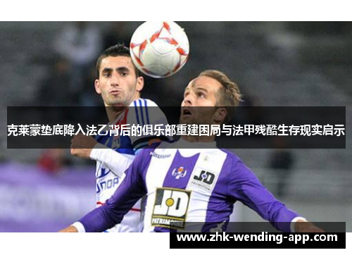 克莱蒙垫底降入法乙背后的俱乐部重建困局与法甲残酷生存现实启示